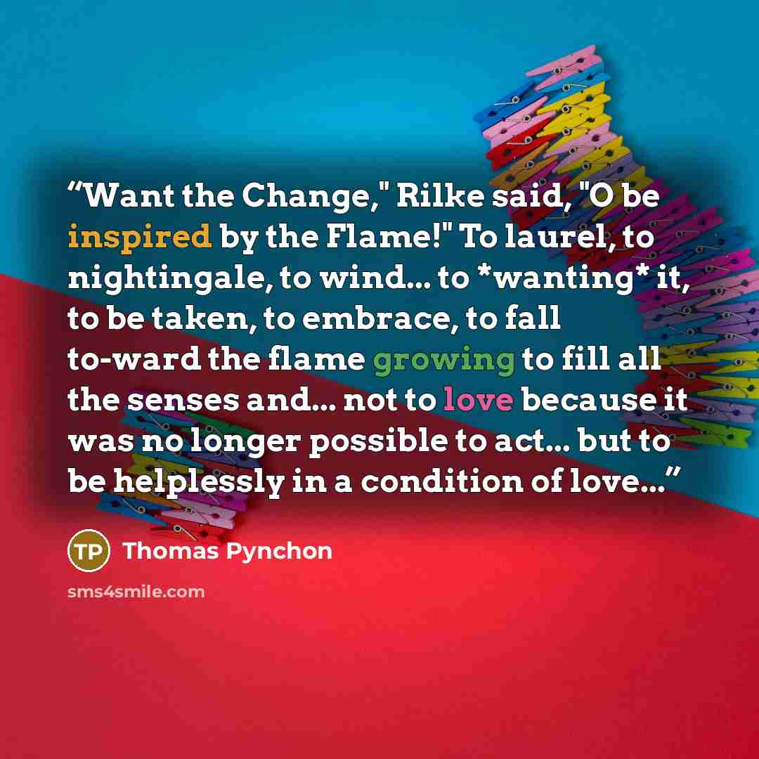 “Want the Change," Rilke said, "O be inspired by the Flame!" To laurel, to nightingale, to wind... to *wanting* it, to be taken, to embrace, to fall to-ward the flame growing to fill all the senses and... not to love because it was no longer possible to act... but to be helplessly in a condition of…” quote by Thomas Pynchon