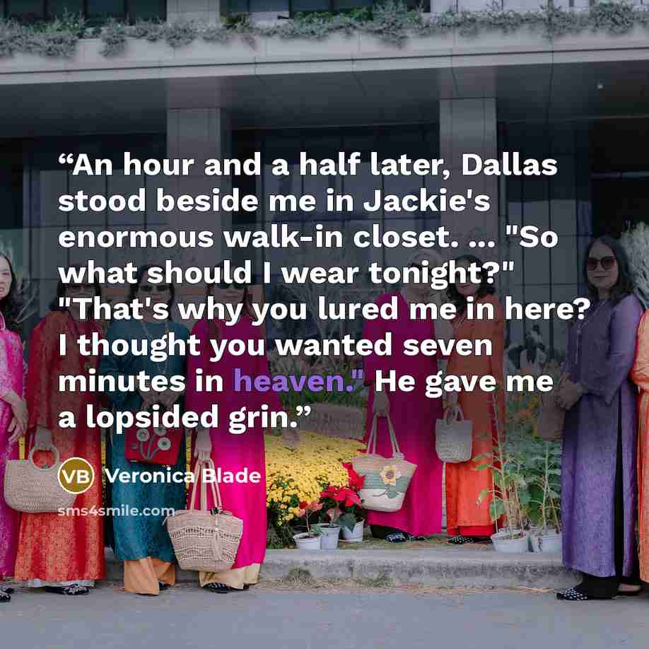 “An hour and a half later, Dallas stood beside me in Jackie's enormous walk-in closet. ... "So what should I wear tonight?" "That's why you lured me in here? I thought you wanted seven minutes in heaven." He gave me a lopsided grin.” quote by Veronica Blade