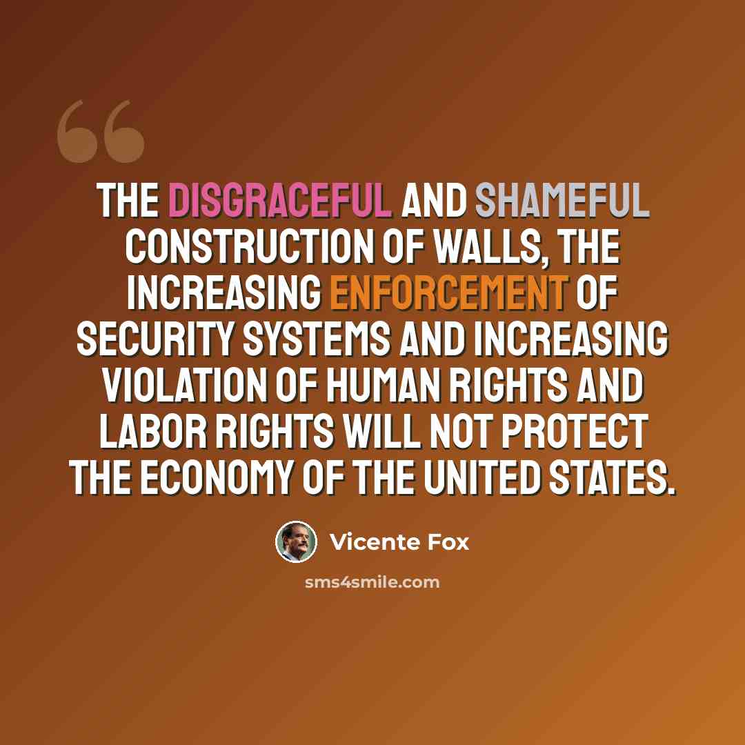 “The disgraceful and shameful construction of walls, the increasing enforcement of security systems and increasing violation of human rights and labor rights will not protect the economy of the United States.” quote by Vicente Fox