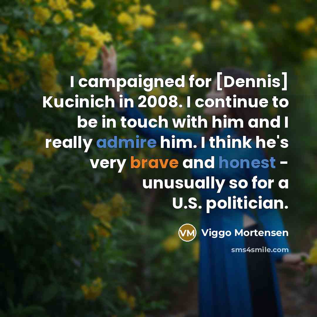 “I campaigned for [Dennis] Kucinich in 2008. I continue to be in touch with him and I really admire him. I think he's very brave and honest - unusually so for a U.S. politician.” quote by Viggo Mortensen