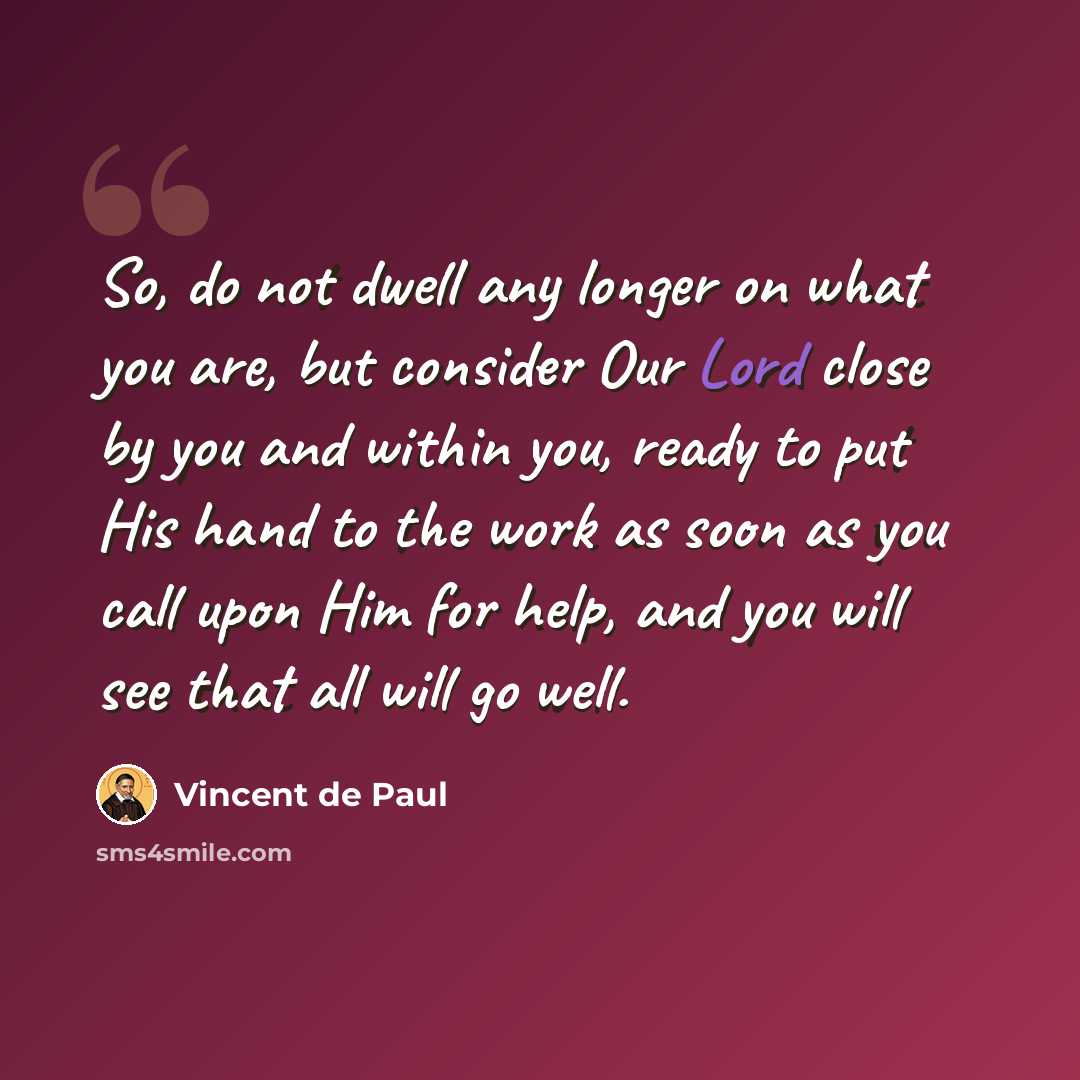 “So, do not dwell any longer on what you are, but consider Our Lord close by you and within you, ready to put His hand to the work as soon as you call upon Him for help, and you will see that all will go well.” quote by Vincent de Paul