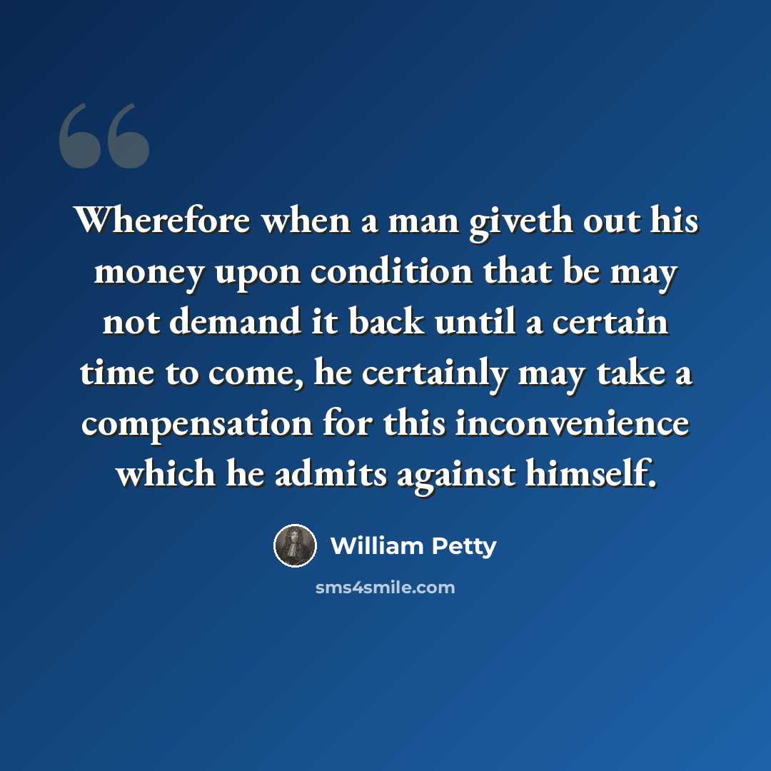 “Wherefore when a man giveth out his money upon condition that be may not demand it back until a certain time to come, he certainly may take a compensation for this inconvenience which he admits against himself.” quote by William Petty