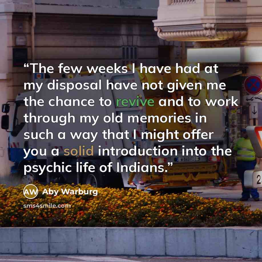“The few weeks I have had at my disposal have not given me the chance to revive and to work through my old memories in such a way that I might offer you a solid introduction into the psychic life of Indians.” quote by Aby Warburg