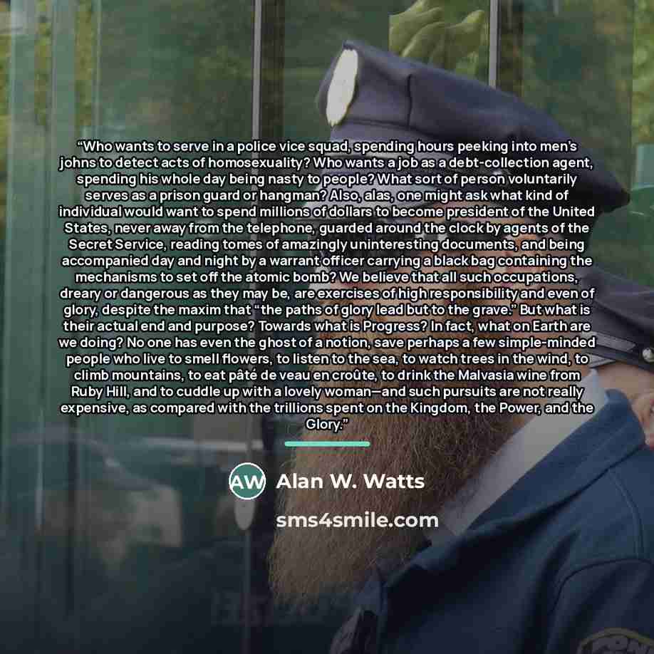 “Who wants to serve in a police vice squad, spending hours peeking into men’s johns to detect acts of homosexuality? Who wants a job as a debt-collection agent, spending his whole day being nasty to people? What sort of person voluntarily serves as a prison guard or hangman? Also, alas, one might…” quote by Alan W. Watts