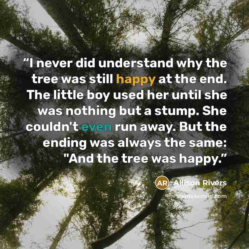 “I never did understand why the tree was still happy at the end. The little boy used her until she was nothing but a stump. She couldn't even run away. But the ending was always the same: "And the tree was happy.” quote by Allison Rivers