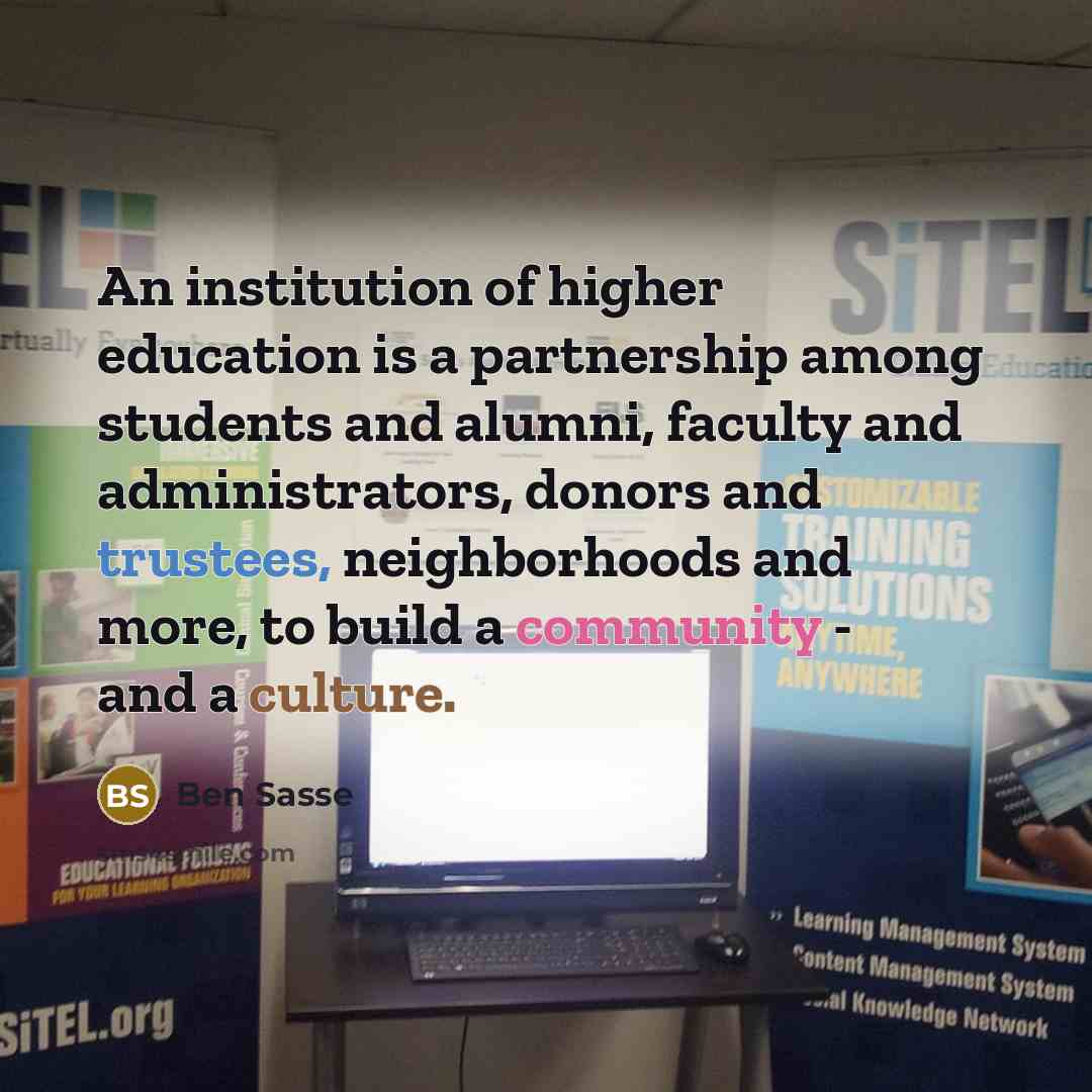 “An institution of higher education is a partnership among students and alumni, faculty and administrators, donors and trustees, neighborhoods and more, to build a community - and a culture.” quote by Ben Sasse