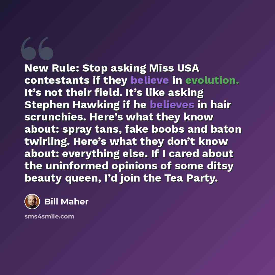 “New Rule: Stop asking Miss USA contestants if they believe in evolution. It’s not their field. It’s like asking Stephen Hawking if he believes in hair scrunchies. Here’s what they know about: spray tans, fake boobs and baton twirling. Here’s what they don’t know about: everything else. If I cared…” quote by Bill Maher