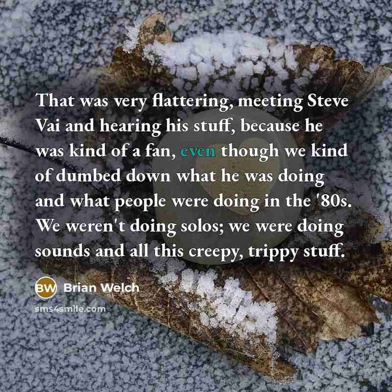 “That was very flattering, meeting Steve Vai and hearing his stuff, because he was kind of a fan, even though we kind of dumbed down what he was doing and what people were doing in the '80s. We weren't doing solos; we were doing sounds and all this creepy, trippy stuff.” quote by Brian Welch