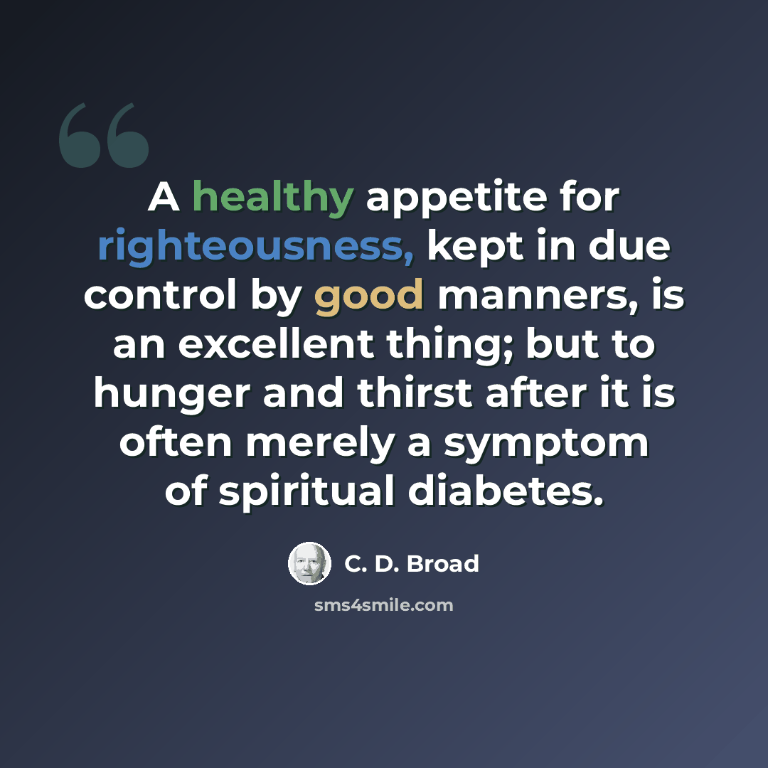 “A healthy appetite for righteousness, kept in due control by good manners, is an excellent thing; but to hunger and thirst after it is often merely a symptom of spiritual diabetes.” quote by C. D. Broad