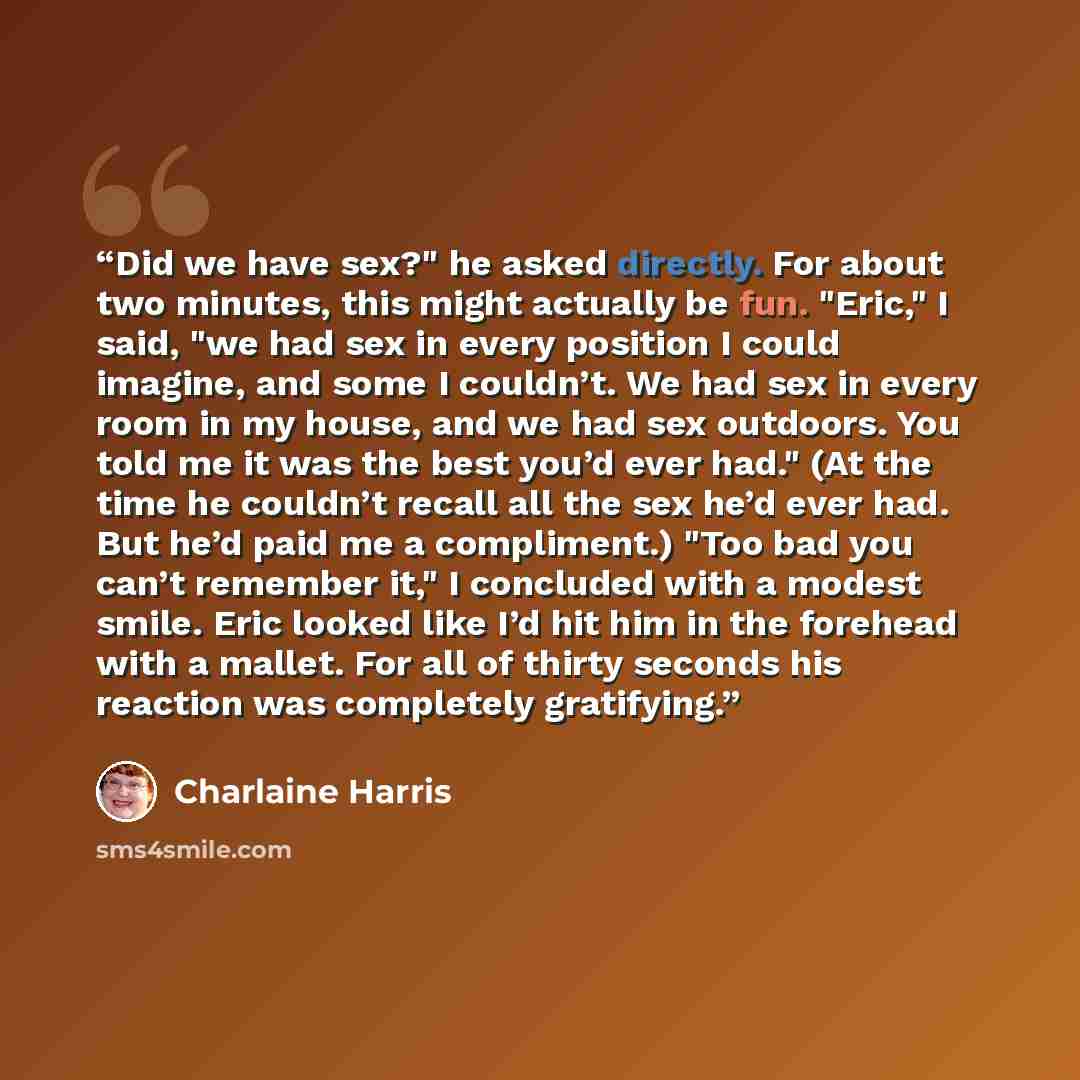 “Did we have sex?" he asked directly. For about two minutes, this might actually be fun. "Eric," I said, "we had sex in every position I could imagine, and some I couldn’t. We had sex in every room in my house, and we had sex outdoors. You told me it was the best you’d ever had." (At the time he…” quote by Charlaine Harris