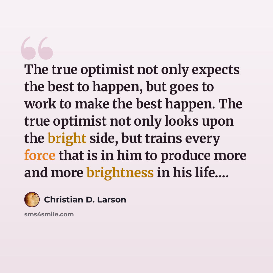 “The true optimist not only expects the best to happen, but goes to work to make the best happen. The true optimist not only looks upon the bright side, but trains every force that is in him to produce more and more brightness in his life….” quote by Christian D. Larson