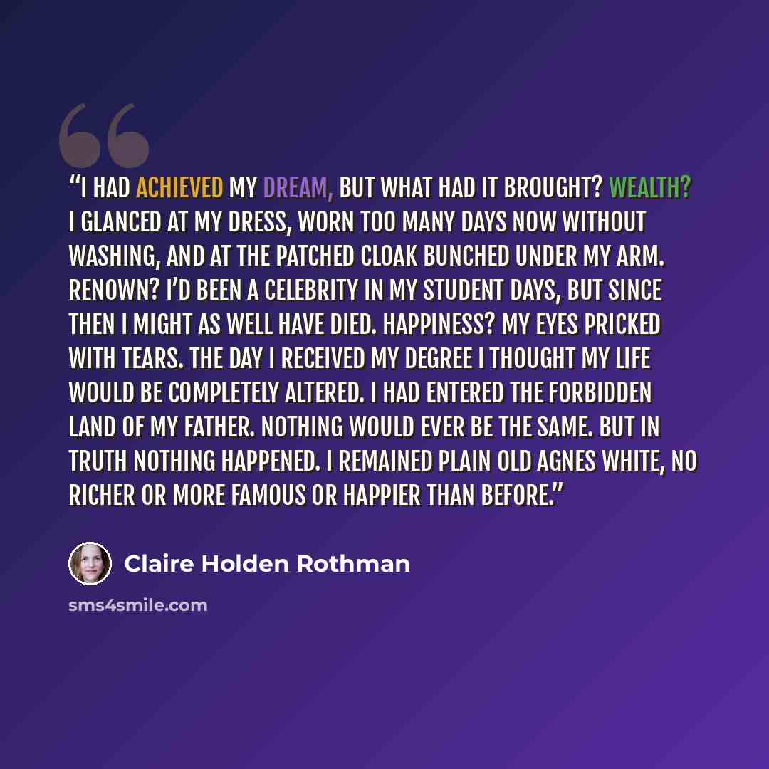 “I had achieved my dream, but what had it brought? Wealth? I glanced at my dress, worn too many days now without washing, and at the patched cloak bunched under my arm. Renown? I’d been a celebrity in my student days, but since then I might as well have died. Happiness? My eyes pricked with tears…” quote by Claire Holden Rothman