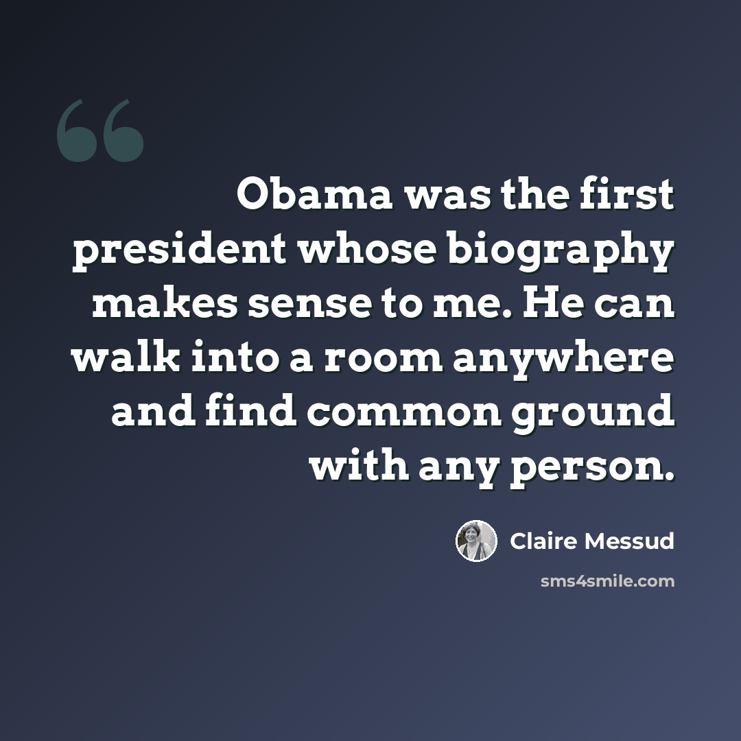 “Obama was the first president whose biography makes sense to me. He can walk into a room anywhere and find common ground with any person.” quote by Claire Messud