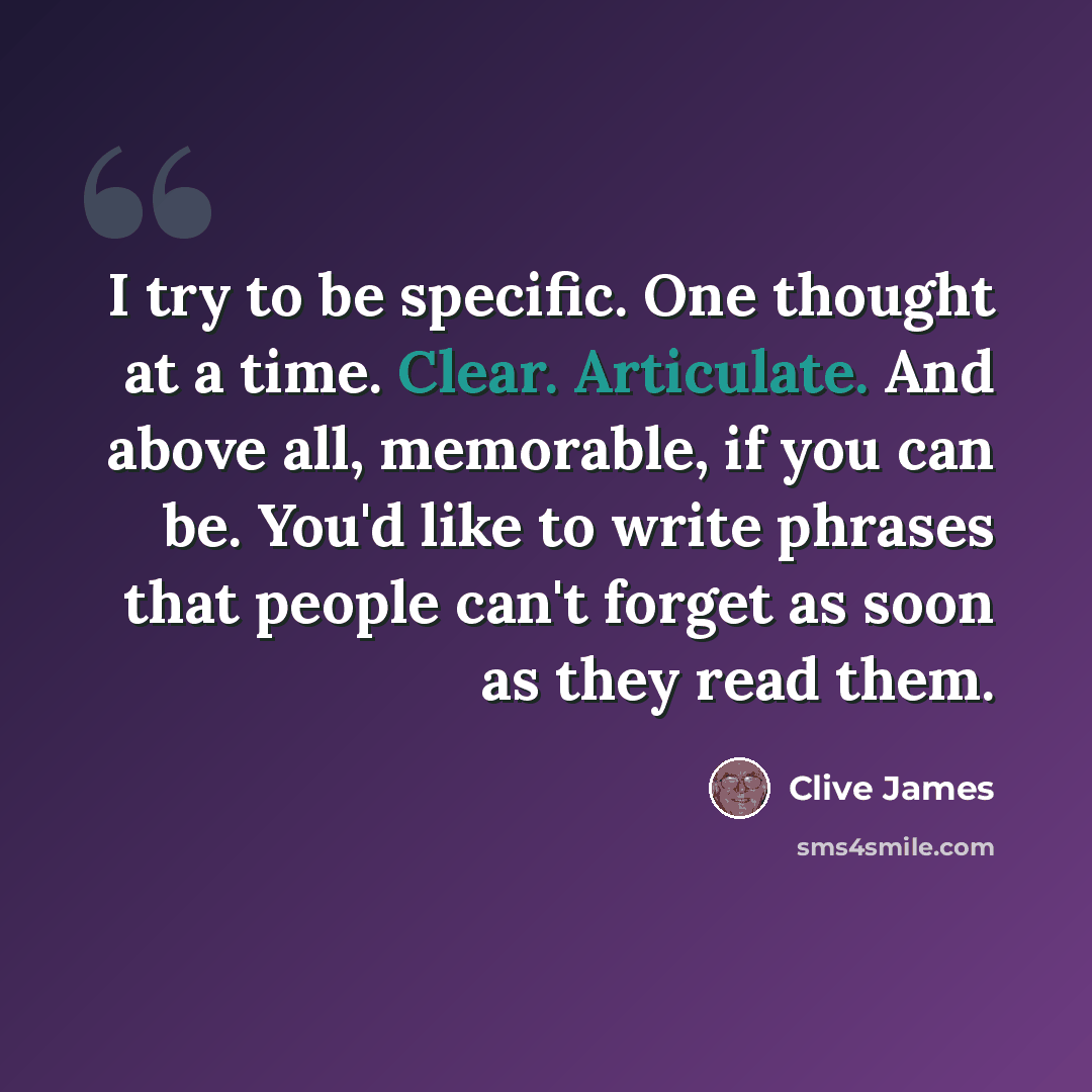 “I try to be specific. One thought at a time. Clear. Articulate. And above all, memorable, if you can be. You'd like to write phrases that people can't forget as soon as they read them.” quote by Clive James