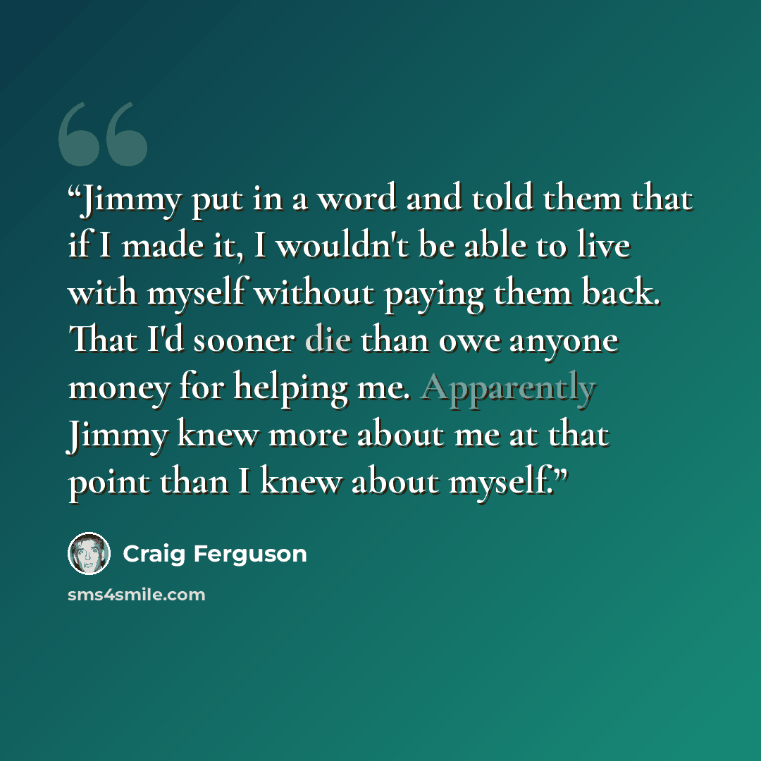 “Jimmy put in a word and told them that if I made it, I wouldn't be able to live with myself without paying them back. That I'd sooner die than owe anyone money for helping me. Apparently Jimmy knew more about me at that point than I knew about myself.” quote by Craig Ferguson