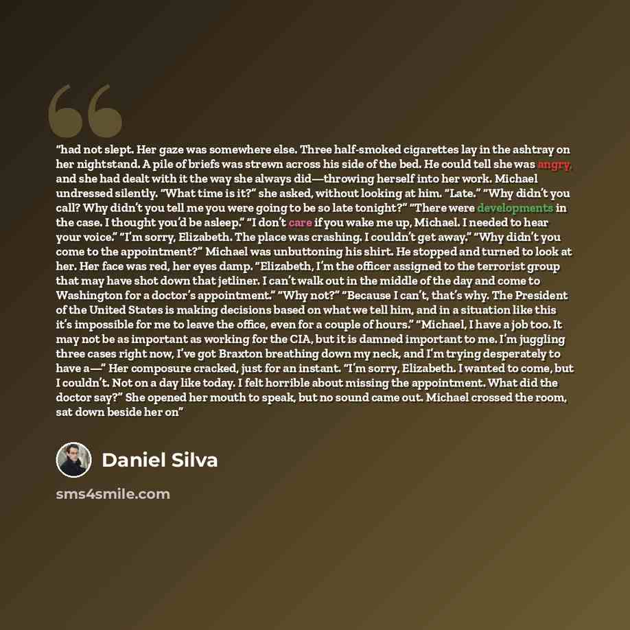 “had not slept. Her gaze was somewhere else. Three half-smoked cigarettes lay in the ashtray on her nightstand. A pile of briefs was strewn across his side of the bed. He could tell she was angry, and she had dealt with it the way she always did—throwing herself into her work. Michael undressed…” quote by Daniel Silva