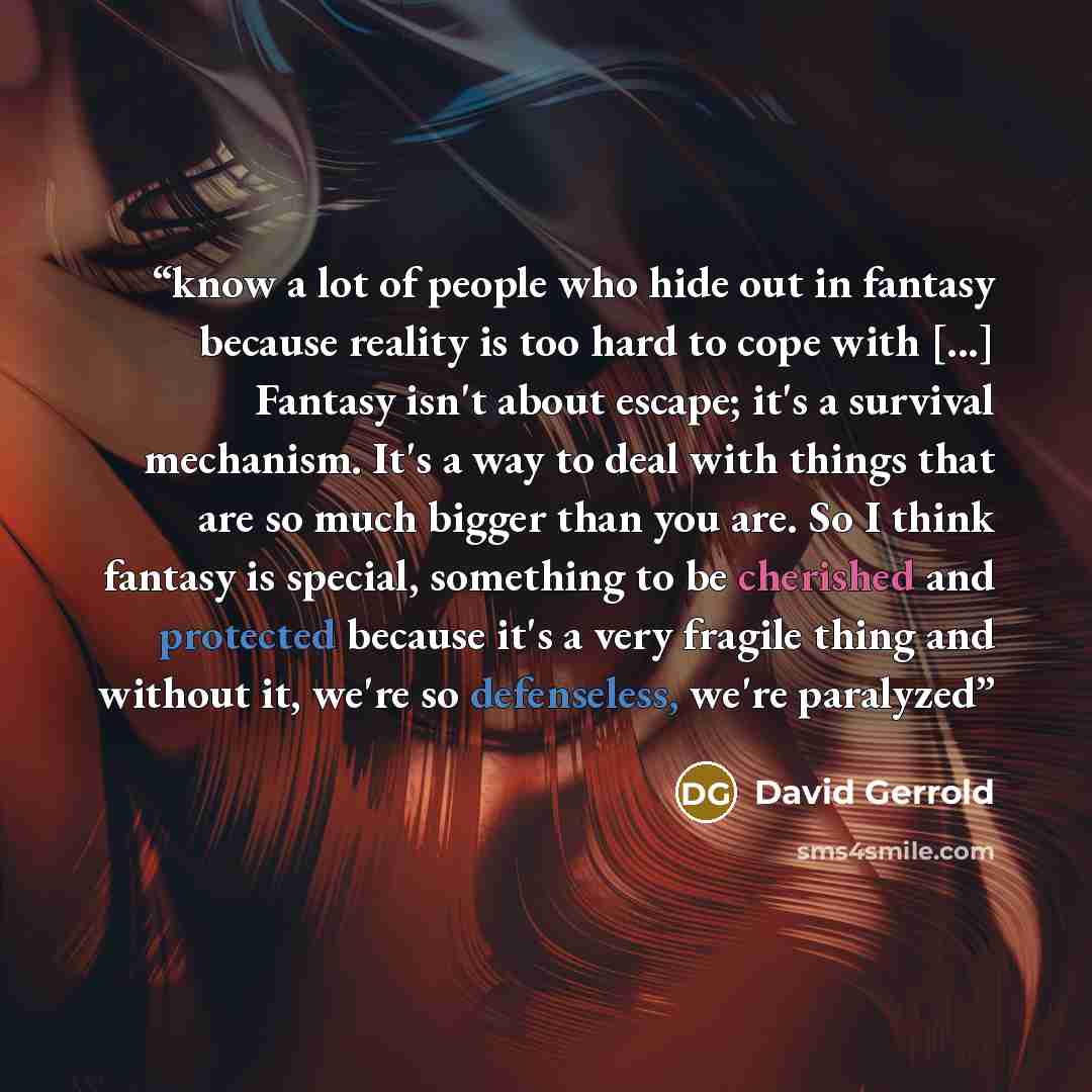 “know a lot of people who hide out in fantasy because reality is too hard to cope with [...] Fantasy isn't about escape; it's a survival mechanism. It's a way to deal with things that are so much bigger than you are. So I think fantasy is special, something to be cherished and protected because…” quote by David Gerrold