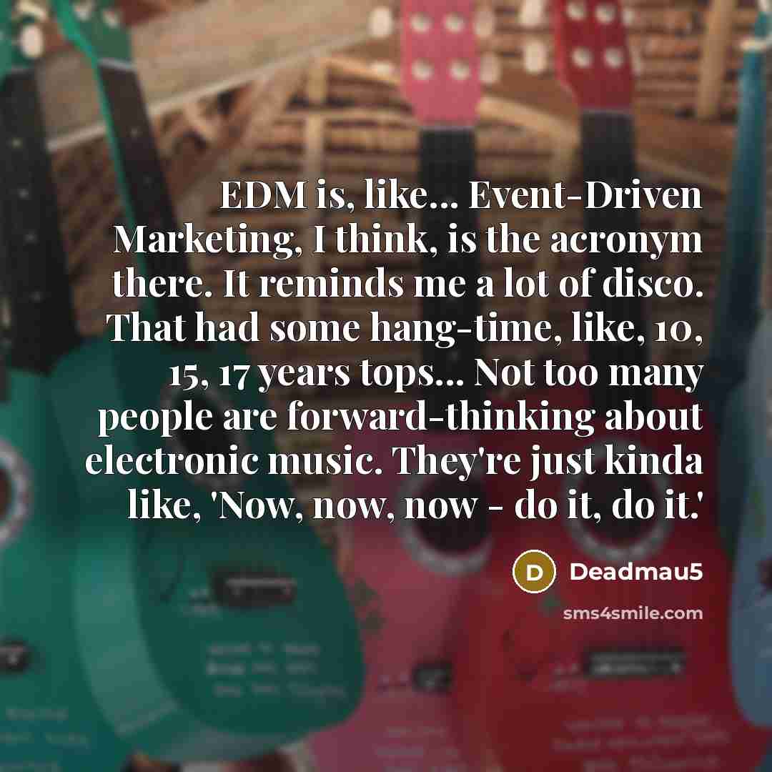 “EDM is, like... Event-Driven Marketing, I think, is the acronym there. It reminds me a lot of disco. That had some hang-time, like, 10, 15, 17 years tops... Not too many people are forward-thinking about electronic music. They're just kinda like, 'Now, now, now - do it, do it.'” quote by Deadmau5