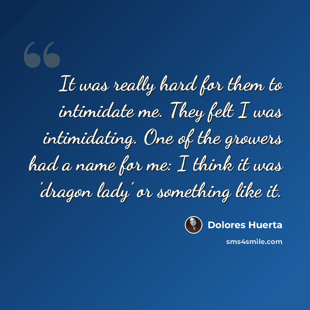 “It was really hard for them to intimidate me. They felt I was intimidating. One of the growers had a name for me: I think it was 'dragon lady' or something like it.” quote by Dolores Huerta