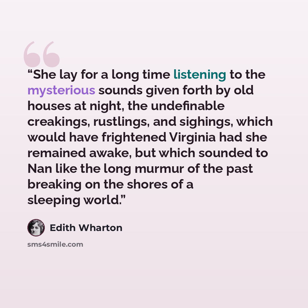 “She lay for a long time listening to the mysterious sounds given forth by old houses at night, the undefinable creakings, rustlings, and sighings, which would have frightened Virginia had she remained awake, but which sounded to Nan like the long murmur of the past breaking on the shores of a…” quote by Edith Wharton