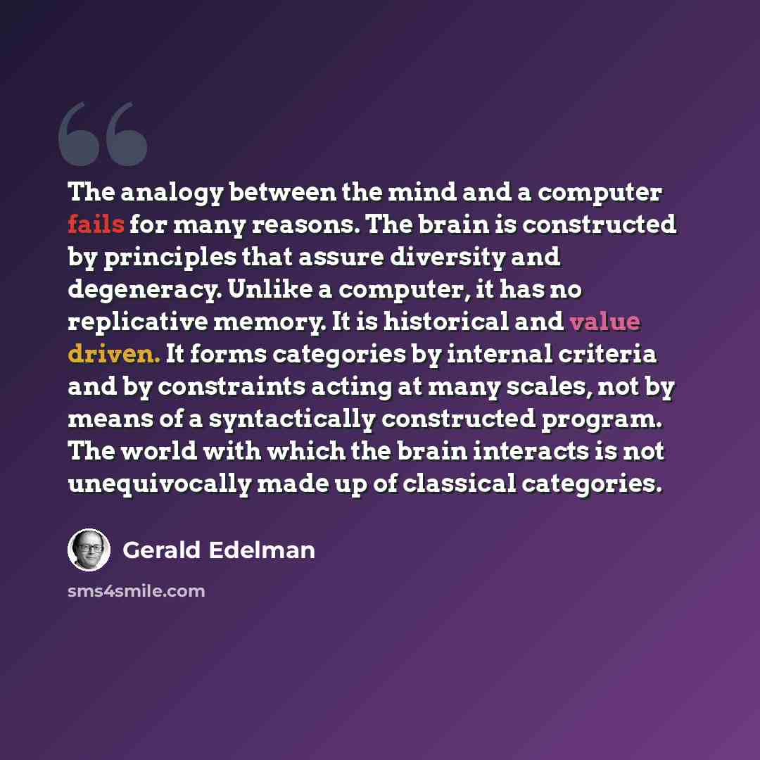 “The analogy between the mind and a computer fails for many reasons. The brain is constructed by principles that assure diversity and degeneracy. Unlike a computer, it has no replicative memory. It is historical and value driven. It forms categories by internal criteria and by constraints acting at…” quote by Gerald Edelman