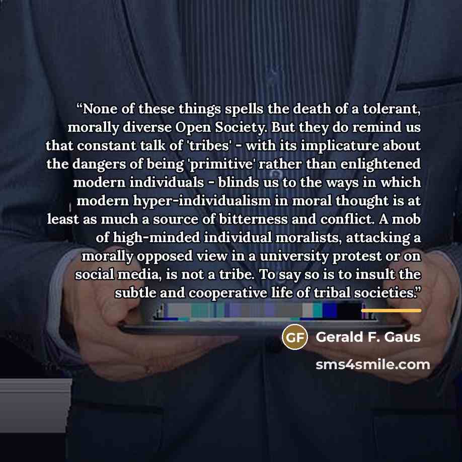 “None of these things spells the death of a tolerant, morally diverse Open Society. But they do remind us that constant talk of 'tribes' - with its implicature about the dangers of being 'primitive' rather than enlightened modern individuals - blinds us to the ways in which modern…” quote by Gerald F. Gaus