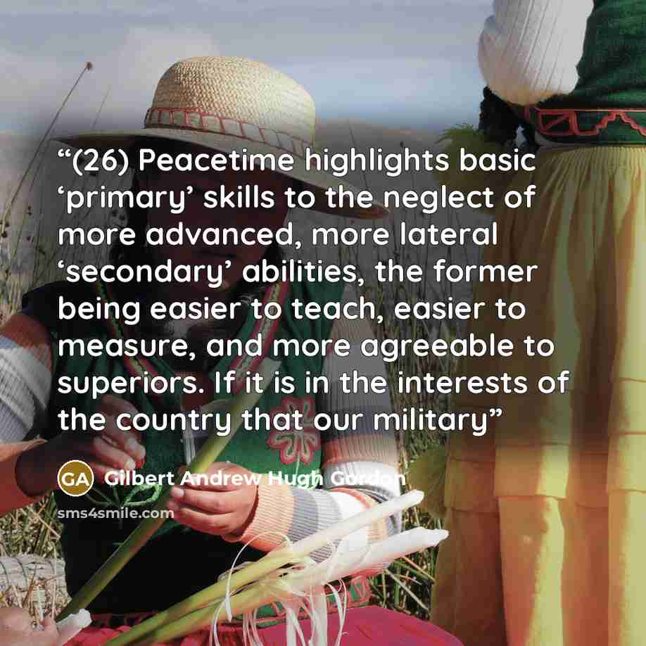 “(26) Peacetime highlights basic ‘primary’ skills to the neglect of more advanced, more lateral ‘secondary’ abilities, the former being easier to teach, easier to measure, and more agreeable to superiors. If it is in the interests of the country that our military” quote by Gilbert Andrew Hugh Gordon