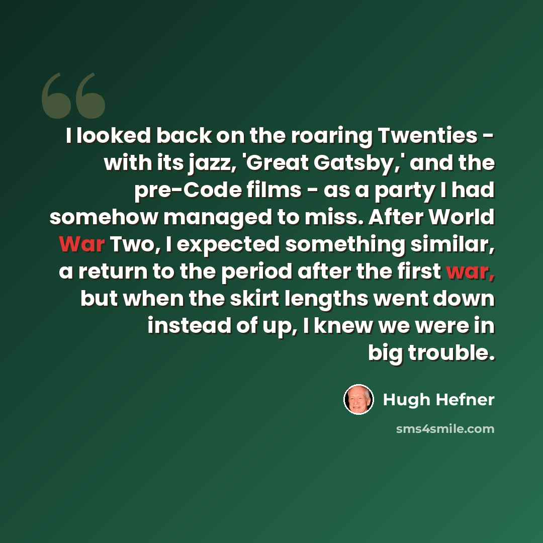 “I looked back on the roaring Twenties - with its jazz, 'Great Gatsby,' and the pre-Code films - as a party I had somehow managed to miss. After World War Two, I expected something similar, a return to the period after the first war, but when the skirt lengths went down instead of up, I knew we…” quote by Hugh Hefner