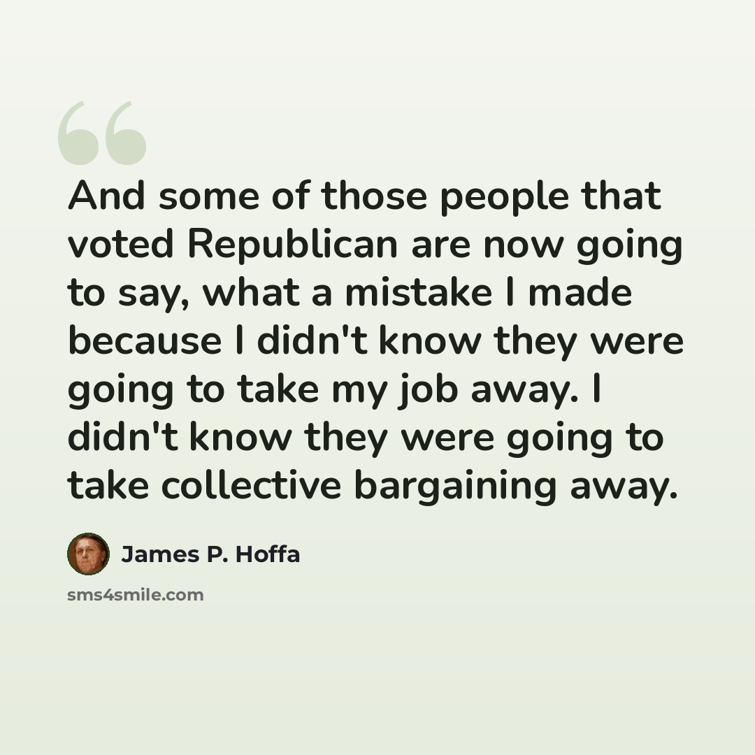 “And some of those people that voted Republican are now going to say, what a mistake I made because I didn't know they were going to take my job away. I didn't know they were going to take collective bargaining away.” quote by James P. Hoffa