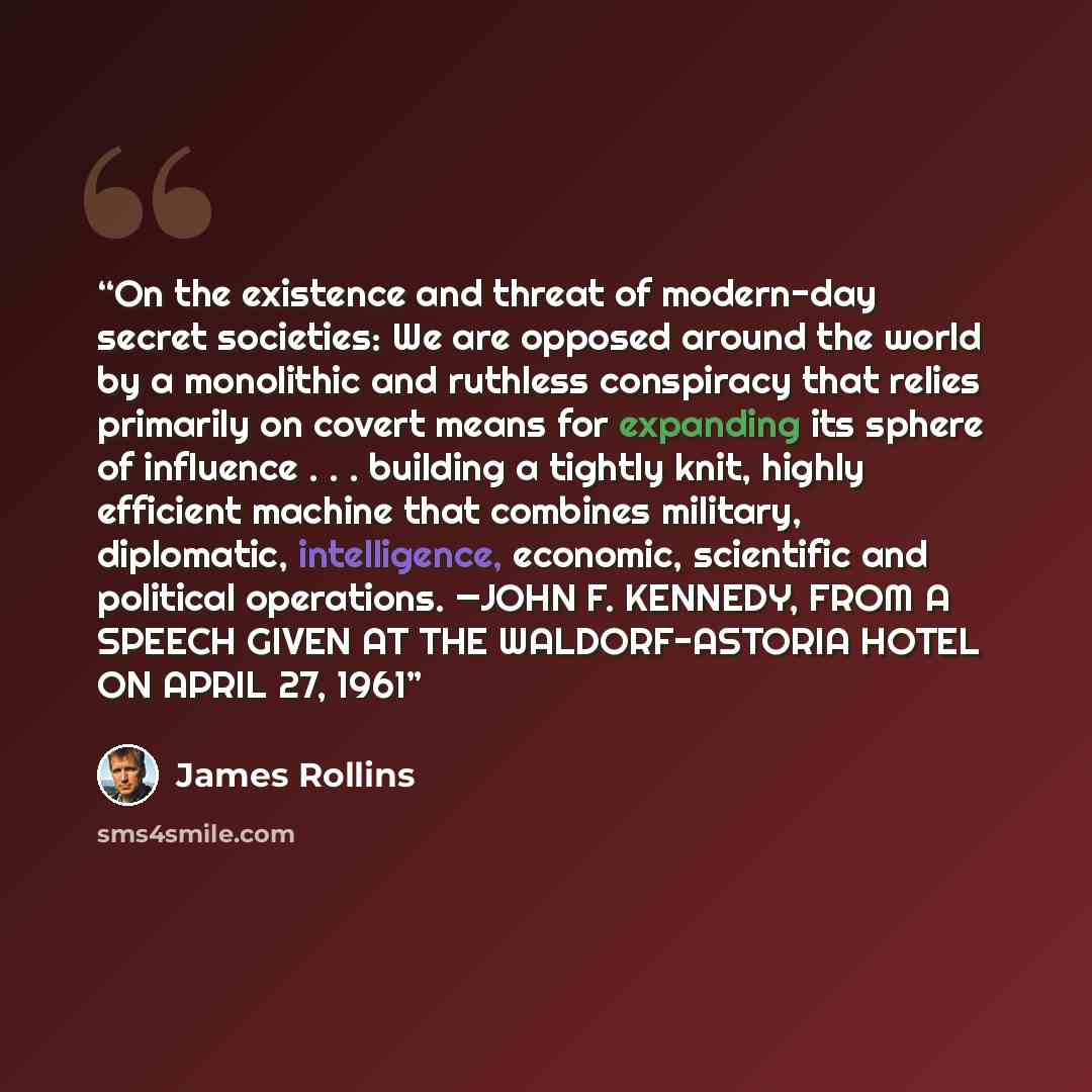 “On the existence and threat of modern-day secret societies: We are opposed around the world by a monolithic and ruthless conspiracy that relies primarily on covert means for expanding its sphere of influence . . . building a tightly knit, highly efficient machine that combines military…” quote by James Rollins