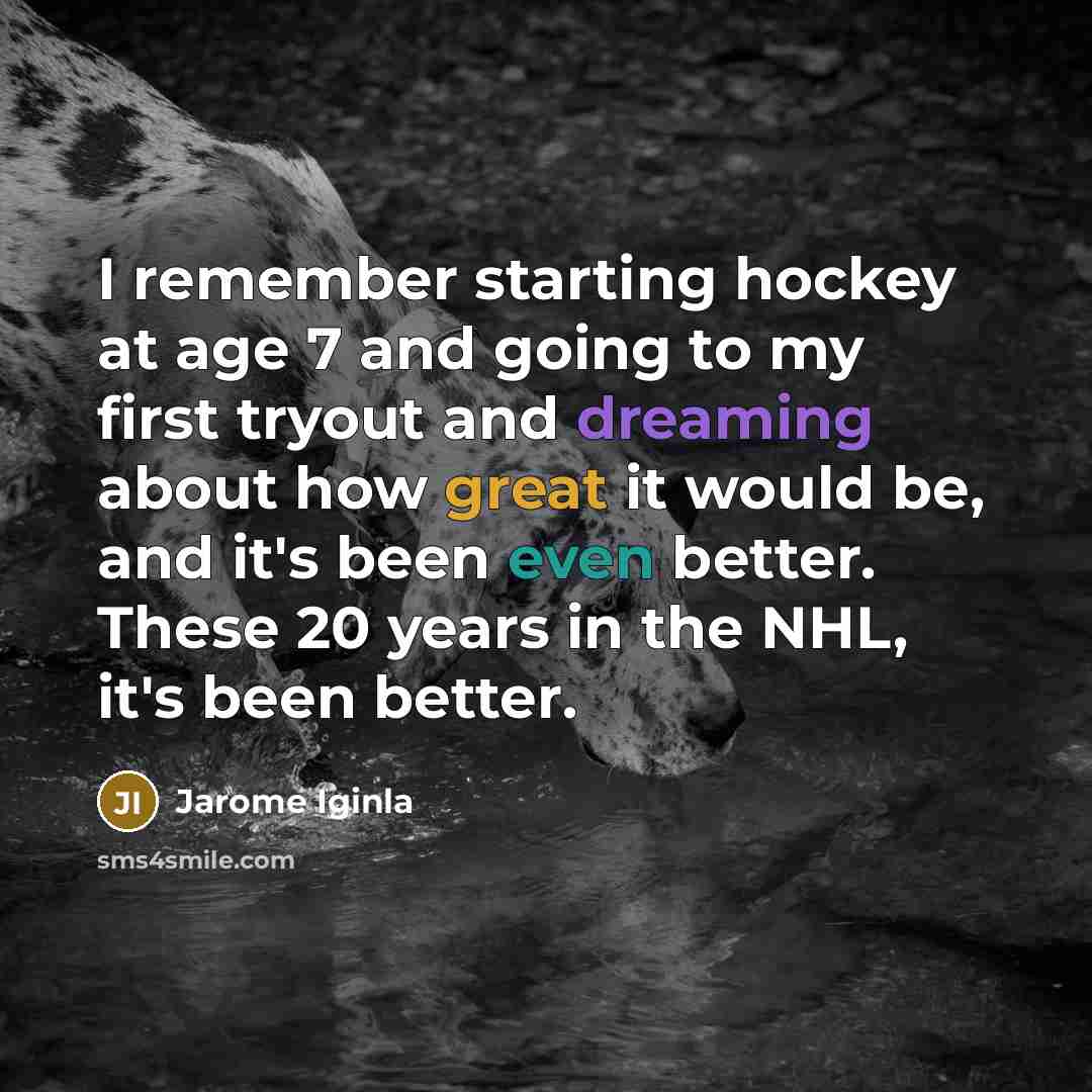 “I remember starting hockey at age 7 and going to my first tryout and dreaming about how great it would be, and it's been even better. These 20 years in the NHL, it's been better.” quote by Jarome Iginla
