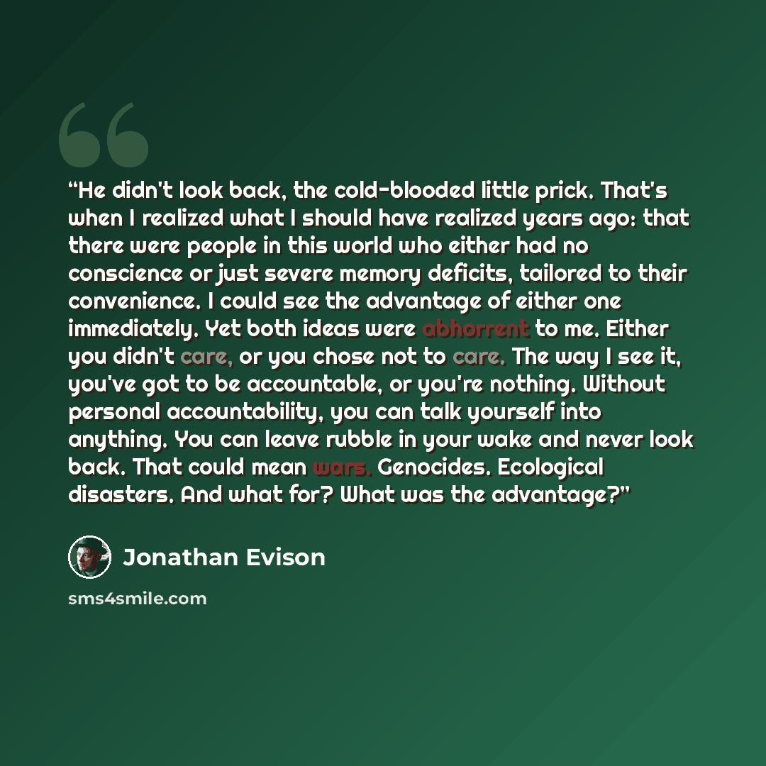 “He didn't look back, the cold-blooded little prick. That's when I realized what I should have realized years ago: that there were people in this world who either had no conscience or just severe memory deficits, tailored to their convenience. I could see the advantage of either one immediately…” quote by Jonathan Evison