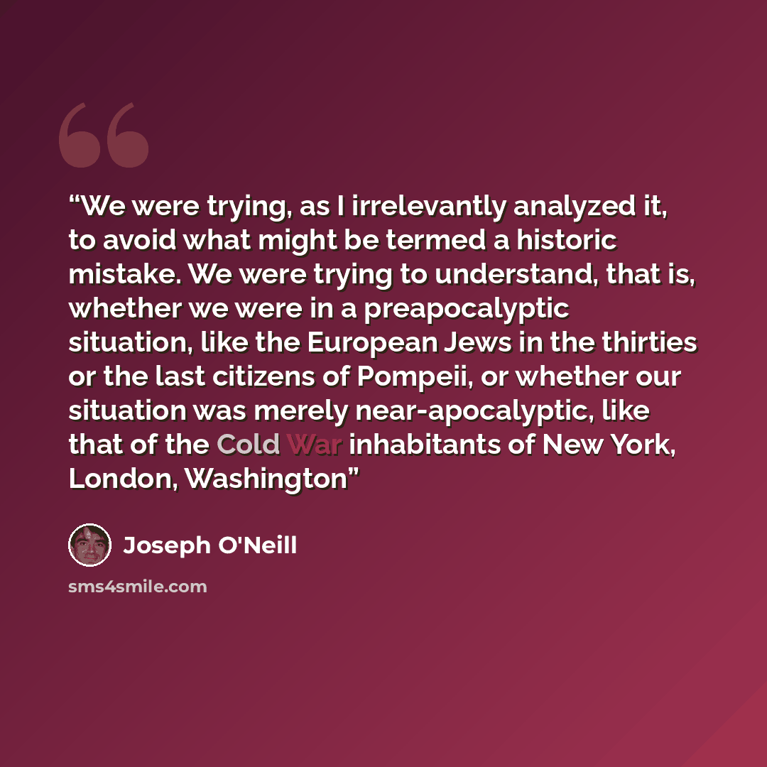 “We were trying, as I irrelevantly analyzed it, to avoid what might be termed a historic mistake. We were trying to understand, that is, whether we were in a preapocalyptic situation, like the European Jews in the thirties or the last citizens of Pompeii, or whether our situation was merely…” quote by Joseph O'Neill