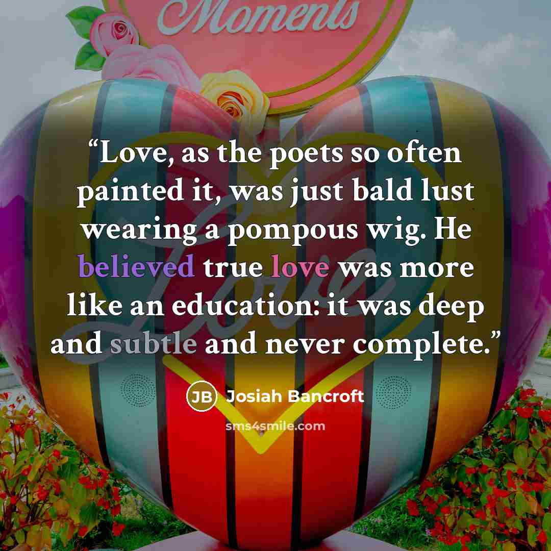 “Love, as the poets so often painted it, was just bald lust wearing a pompous wig. He believed true love was more like an education: it was deep and subtle and never complete.” quote by Josiah Bancroft