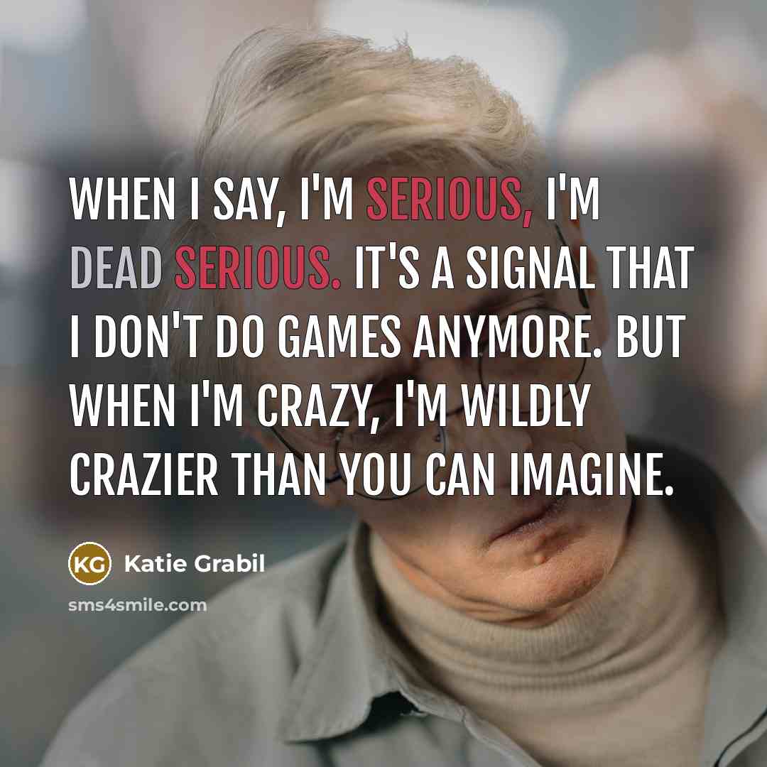“When I say, I'm serious, I'm dead serious. It's a signal that I don't do games anymore. But when I'm crazy, I'm wildly crazier than you can imagine.” quote by Katie Grabil