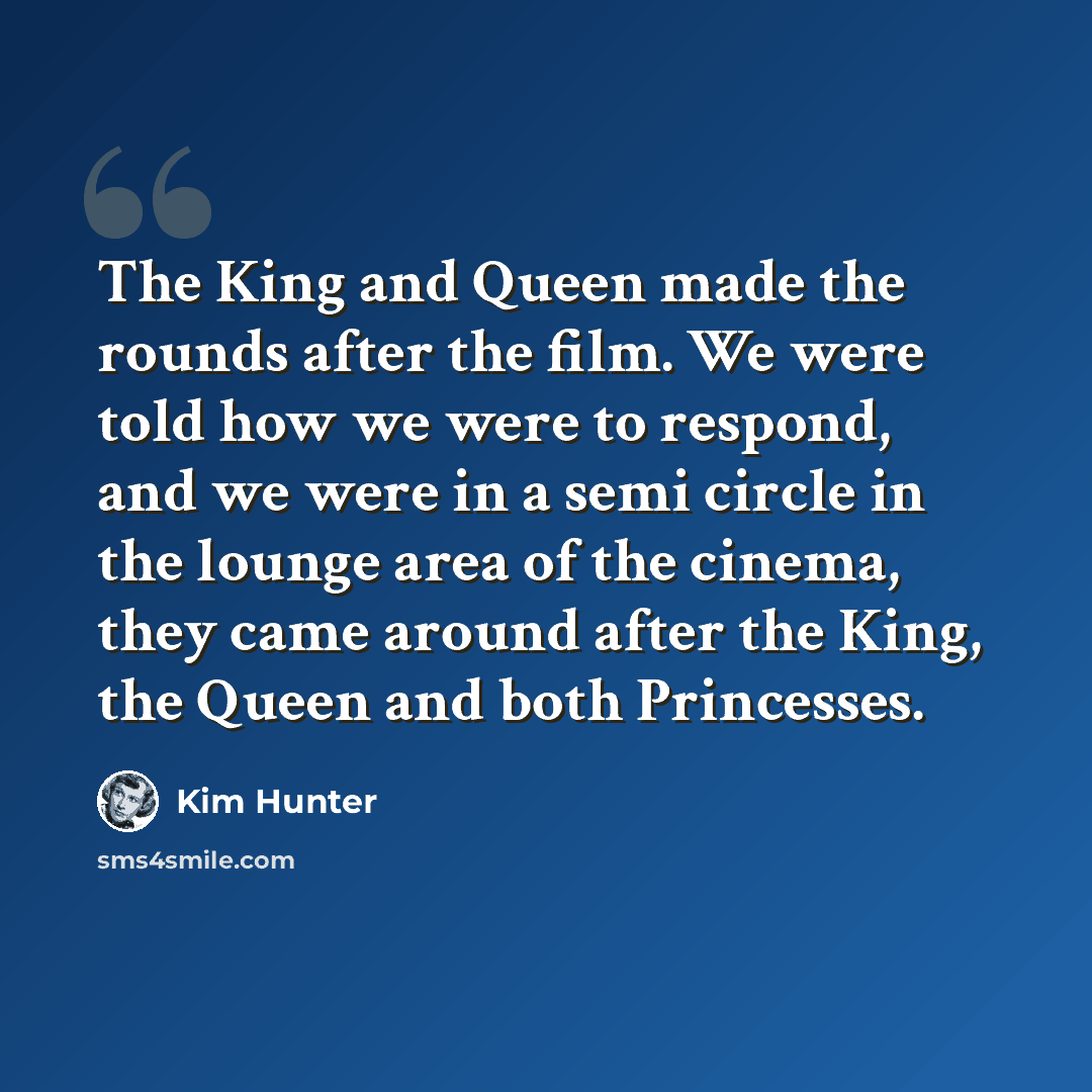 “The King and Queen made the rounds after the film. We were told how we were to respond, and we were in a semi circle in the lounge area of the cinema, they came around after the King, the Queen and both Princesses.” quote by Kim Hunter