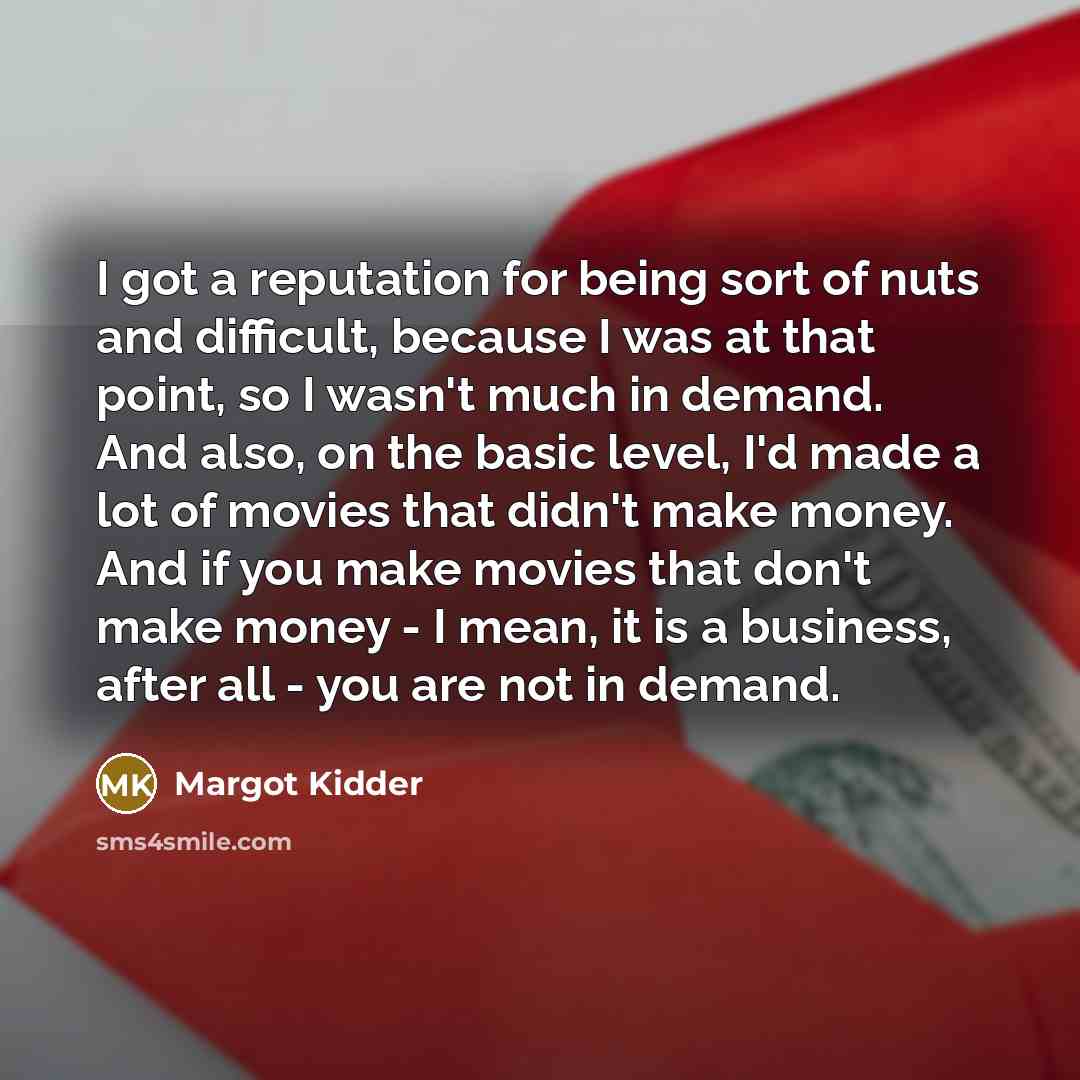 “I got a reputation for being sort of nuts and difficult, because I was at that point, so I wasn't much in demand. And also, on the basic level, I'd made a lot of movies that didn't make money. And if you make movies that don't make money - I mean, it is a business, after all - you are not in demand.” quote by Margot Kidder