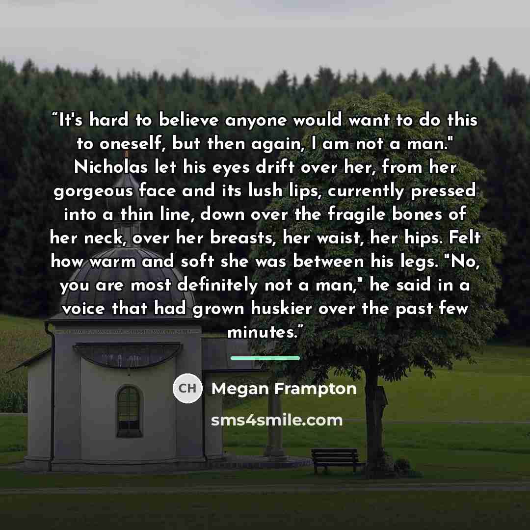 “It's hard to believe anyone would want to do this to oneself, but then again, I am not a man." Nicholas let his eyes drift over her, from her gorgeous face and its lush lips, currently pressed into a thin line, down over the fragile bones of her neck, over her breasts, her waist, her hips. Felt…” quote by Megan Frampton
