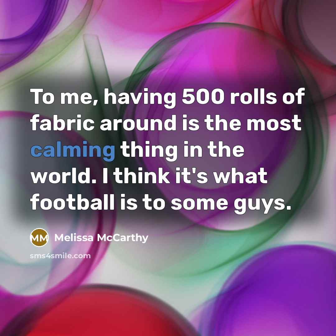 “To me, having 500 rolls of fabric around is the most calming thing in the world. I think it's what football is to some guys.” quote by Melissa McCarthy