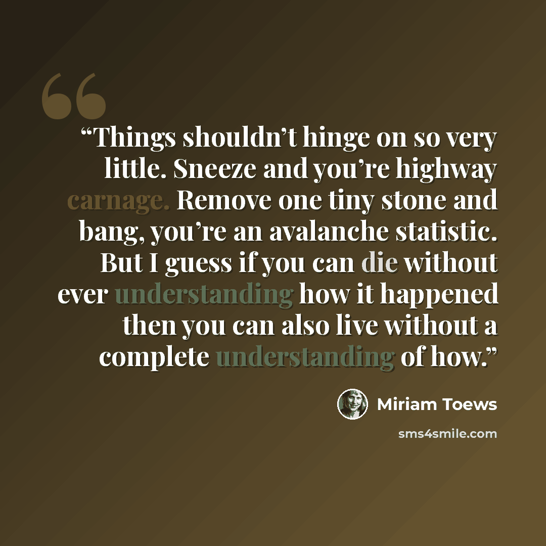 “Things shouldn’t hinge on so very little. Sneeze and you’re highway carnage. Remove one tiny stone and bang, you’re an avalanche statistic. But I guess if you can die without ever understanding how it happened then you can also live without a complete understanding of how.” quote by Miriam Toews