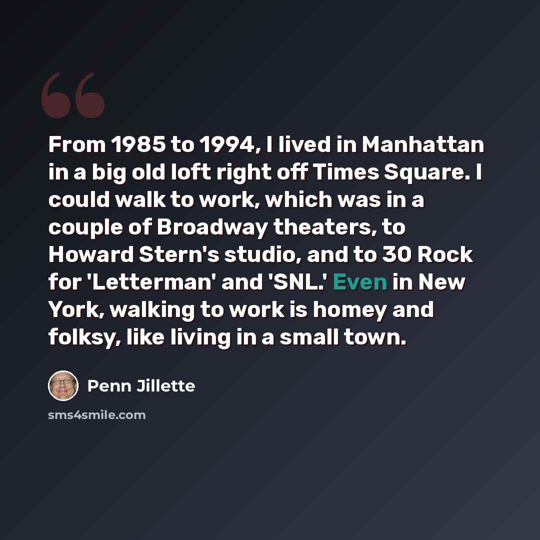 “From 1985 to 1994, I lived in Manhattan in a big old loft right off Times Square. I could walk to work, which was in a couple of Broadway theaters, to Howard Stern's studio, and to 30 Rock for 'Letterman' and 'SNL.' Even in New York, walking to work is homey and folksy, like living in a small town.” quote by Penn Jillette