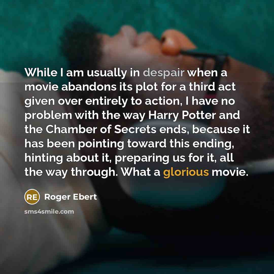 “While I am usually in despair when a movie abandons its plot for a third act given over entirely to action, I have no problem with the way Harry Potter and the Chamber of Secrets ends, because it has been pointing toward this ending, hinting about it, preparing us for it, all the way through. What…” quote by Roger Ebert