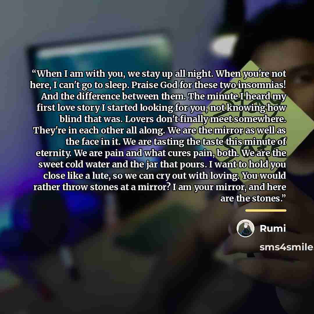 “When I am with you, we stay up all night. When you're not here, I can't go to sleep. Praise God for these two insomnias! And the difference between them. The minute I heard my first love story I started looking for you, not knowing how blind that was. Lovers don't finally meet somewhere. They're…” quote by Rumi