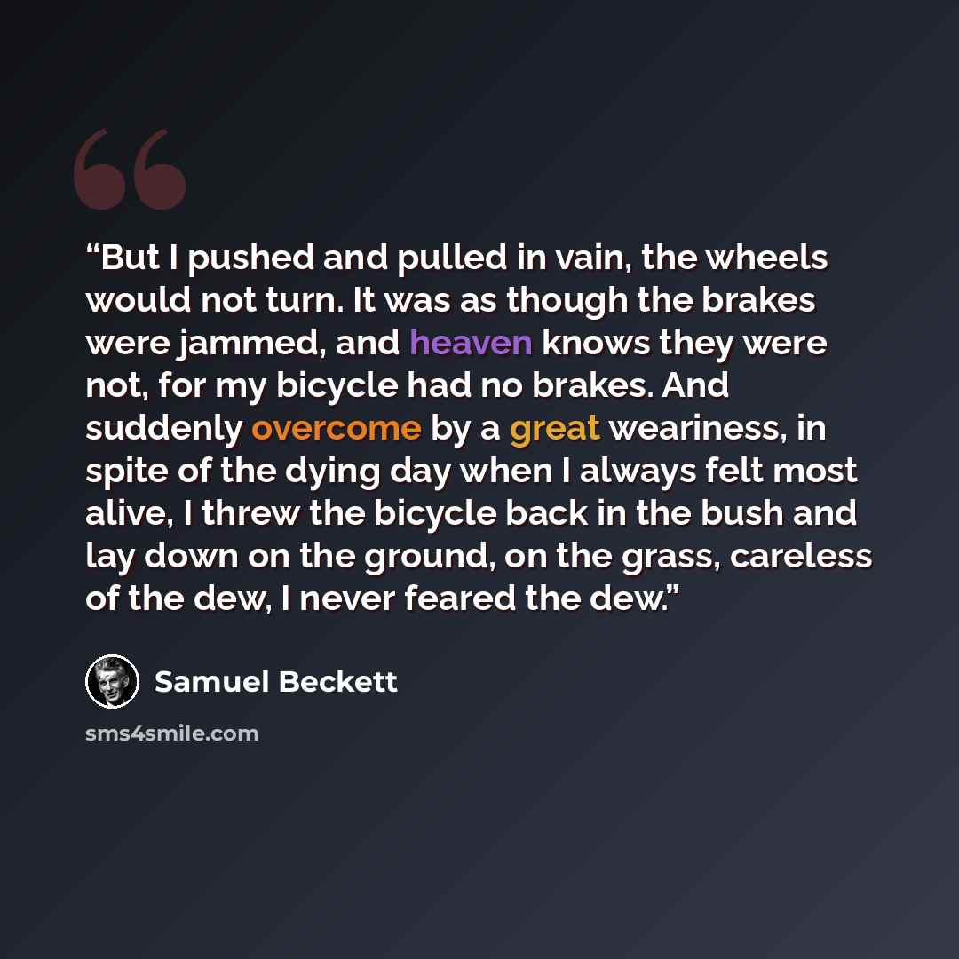 “But I pushed and pulled in vain, the wheels would not turn. It was as though the brakes were jammed, and heaven knows they were not, for my bicycle had no brakes. And suddenly overcome by a great weariness, in spite of the dying day when I always felt most alive, I threw the bicycle back in the…” quote by Samuel Beckett