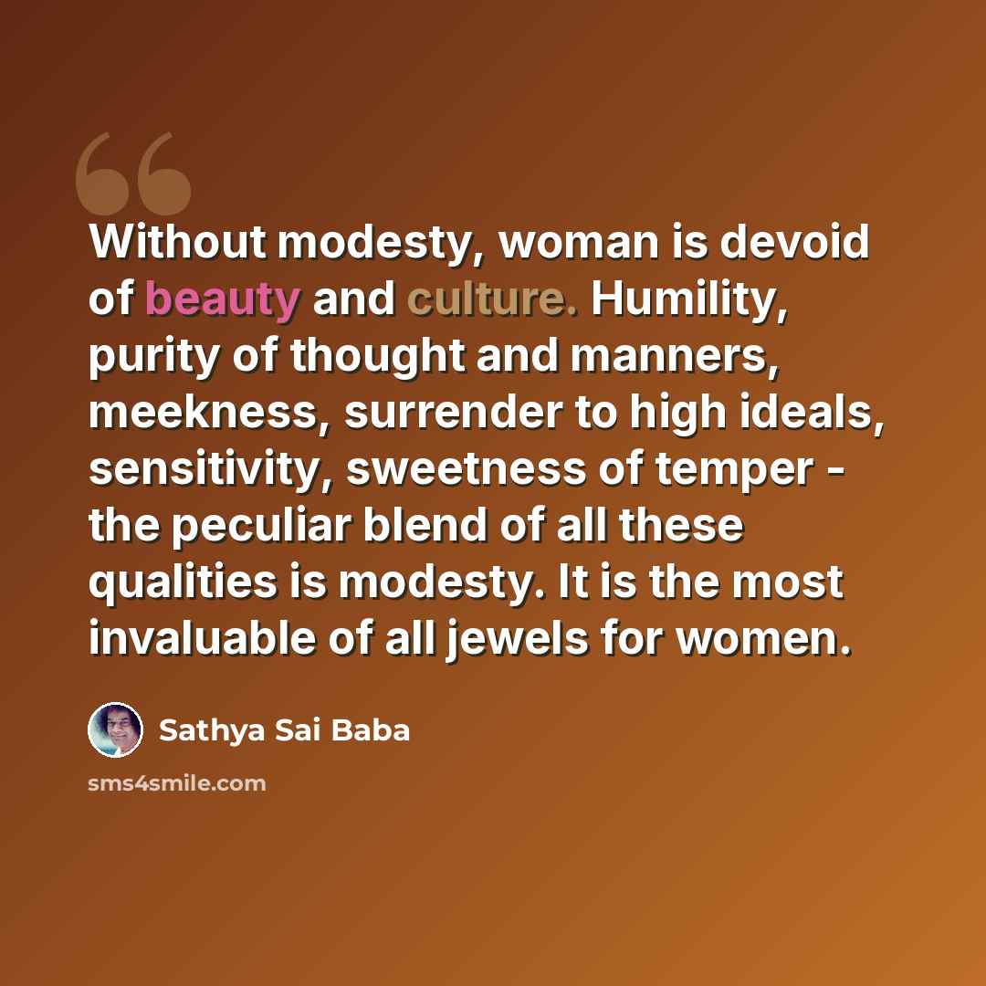 “Without modesty, woman is devoid of beauty and culture. Humility, purity of thought and manners, meekness, surrender to high ideals, sensitivity, sweetness of temper - the peculiar blend of all these qualities is modesty. It is the most invaluable of all jewels for women.” quote by Sathya Sai Baba