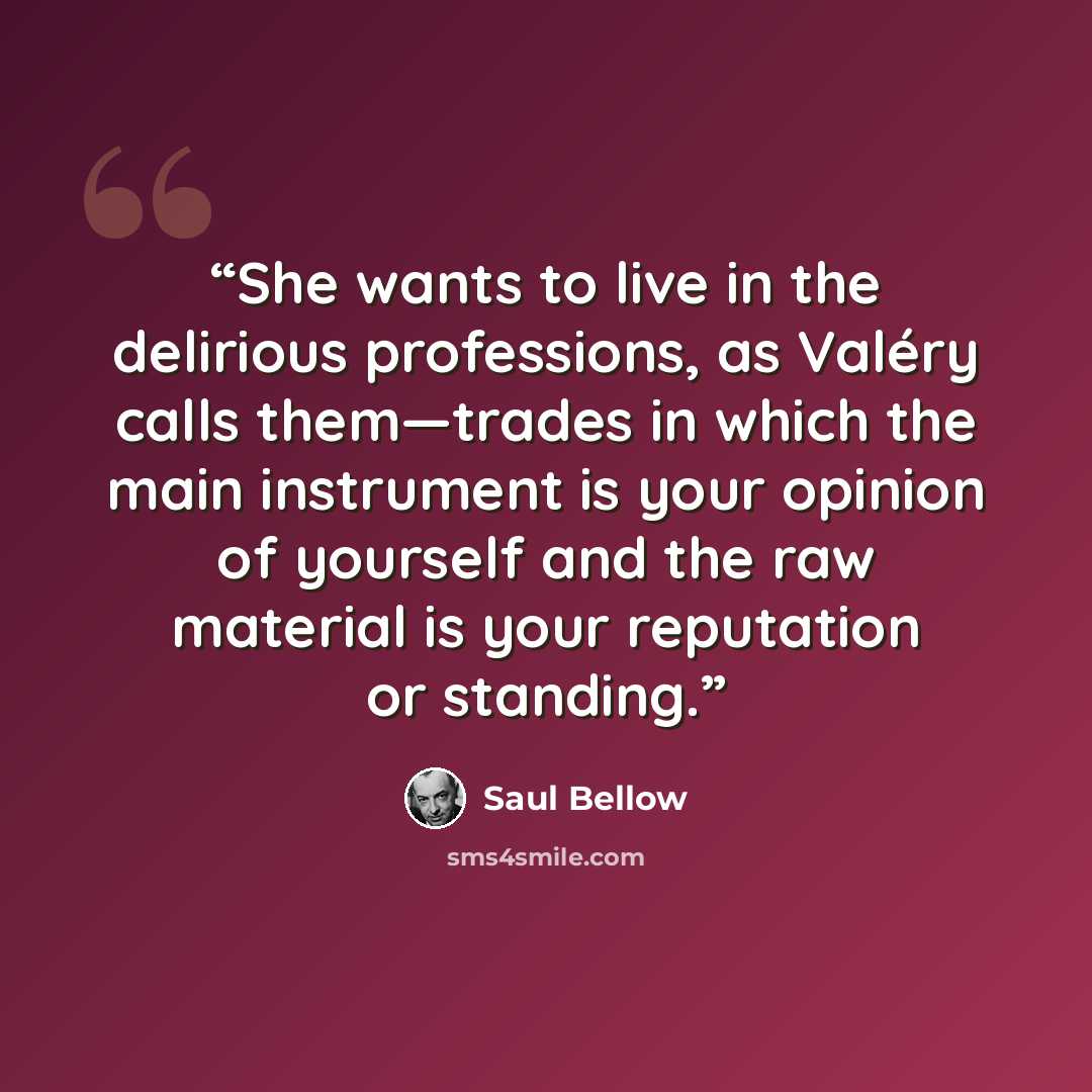 “She wants to live in the delirious professions, as Valéry calls them—trades in which the main instrument is your opinion of yourself and the raw material is your reputation or standing.” quote by Saul Bellow