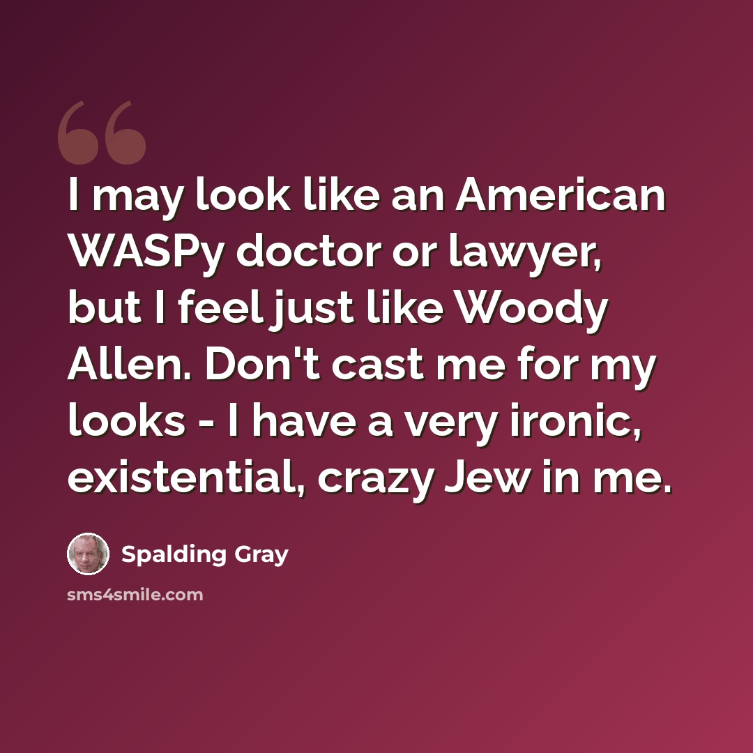 “I may look like an American WASPy doctor or lawyer, but I feel just like Woody Allen. Don't cast me for my looks - I have a very ironic, existential, crazy Jew in me.” quote by Spalding Gray