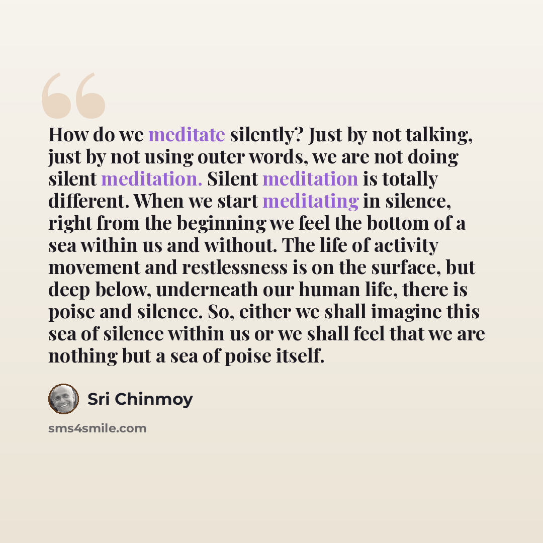 “How do we meditate silently? Just by not talking, just by not using outer words, we are not doing silent meditation. Silent meditation is totally different. When we start meditating in silence, right from the beginning we feel the bottom of a sea within us and without. The life of activity…” quote by Sri Chinmoy