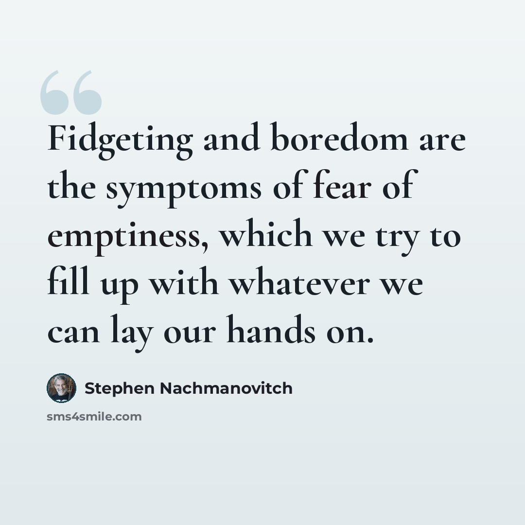 “Fidgeting and boredom are the symptoms of fear of emptiness, which we try to fill up with whatever we can lay our hands on.” quote by Stephen Nachmanovitch