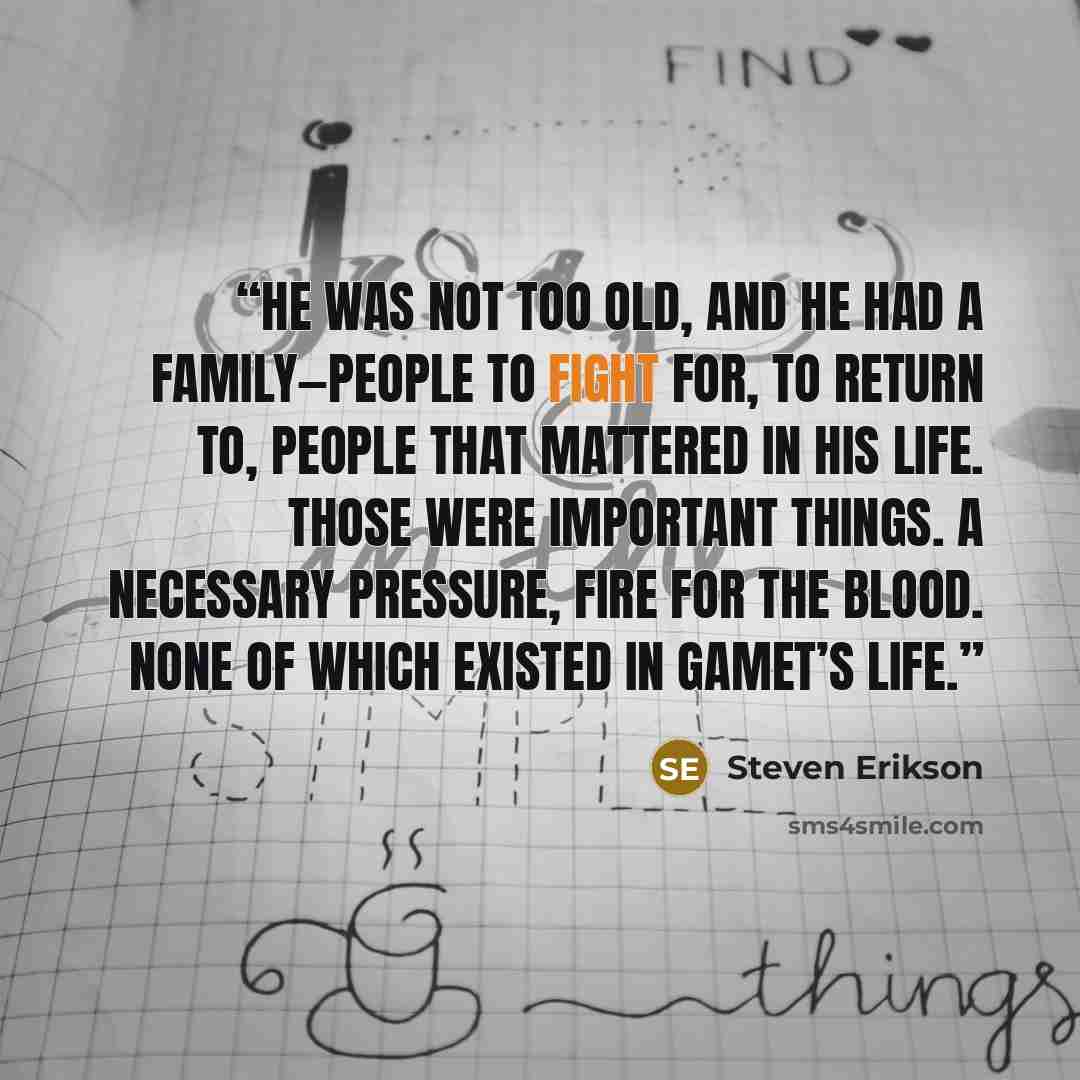 “He was not too old, and he had a family—people to fight for, to return to, people that mattered in his life. Those were important things. A necessary pressure, fire for the blood. None of which existed in Gamet’s life.” quote by Steven Erikson